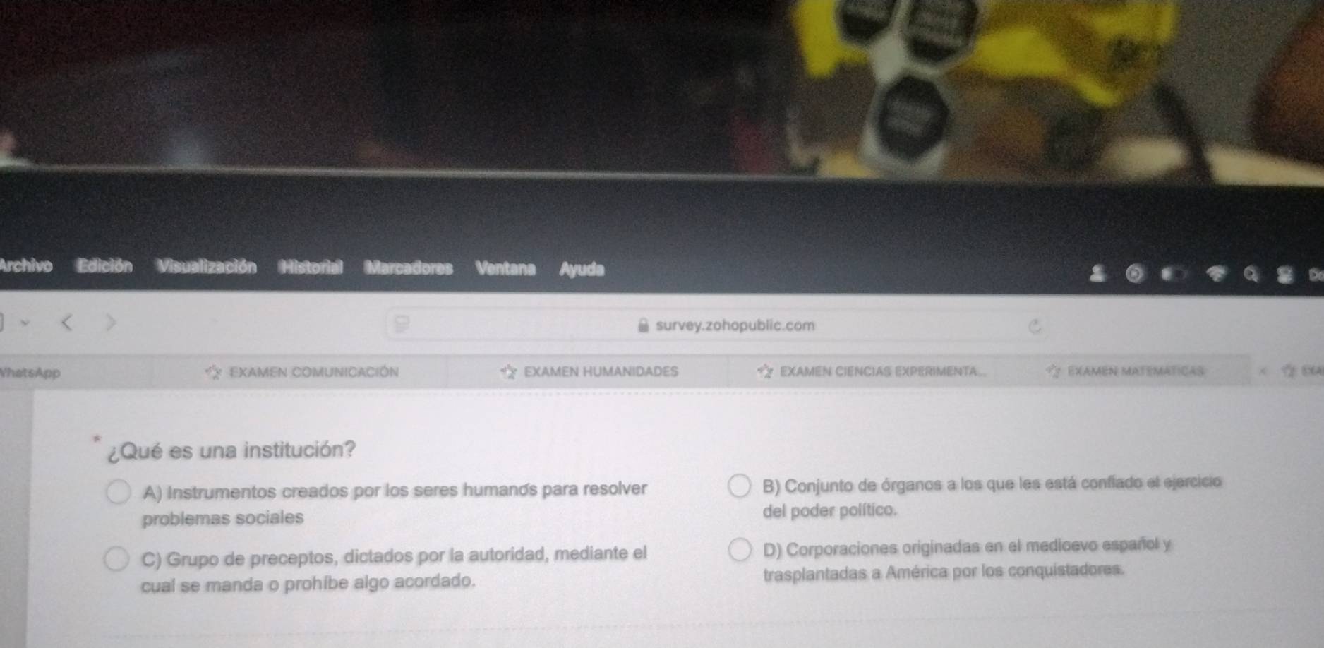 Archivo Edición Visualización Historial Marcadores Ventana Ayuda
survey.zohopublic.com
VhatsApp EXAMEN COMUNICACIÓN EXAMEN HUMANIDADES EXAMEN CIENCIAS EXPERIMENTA EXAMeN MateMáticas
¿Qué es una institución?
A) Instrumentos creados por los seres humanos para resolver B) Conjunto de órganos a los que les está confiado el ejercicio
problemas sociales
del poder político.
C) Grupo de preceptos, dictados por la autoridad, mediante el D) Corporaciones originadas en el medioevo español y
cual se manda o prohíbe algo acordado. trasplantadas a América por los conquistadores.