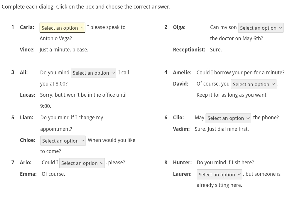 Complete each dialog. Click on the box and choose the correct answer. 
1 Carla: Select an option I please speak to 2 Olga: Can my son Select an option 
Antonio Vega? the doctor on May 6th? 
Vince: Just a minute, please. Receptionist: Sure. 
3 Ali: Do you mind Select an option I call 4 Amelie: Could I borrow your pen for a minute? 
you at 8:00 2 David: Of course, you Select an option 
Lucas: Sorry, but I won't be in the office until Keep it for as long as you want. 
9:00. 
5 Liam: Do you mind if I change my 6 Clio: May Select an option the phone? 
appointment? Vadim: Sure. Just dial nine first. 
Chloe: Select an option When would you like 
to come? 
7 Arlo: Could I Select an option , please? 8 Hunter: Do you mind if I sit here? 
Emma: Of course. Lauren: Select an option , but someone is 
already sitting here.