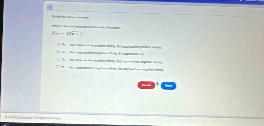 Select the covect answer
What i the end behavior of this radical lunction?
f(x)=-2sqrt[3](x+7)
A. As x appreaches postive infinty f(x) approaches postive infinty
B. As x approaches negative infimly f(x) apgreaches C
C. As x approaches postive infinly f(x) approaches megative infimity
D. As x appreaches negative infinity g(x) approaches regative infinty
Reset
D 2024 Edmentun. Al rights reserved