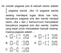 Jumlah pegawai pria di sebuah kantor adalah
 2/5  pegawai wanita. Jika 12 pegawai wanita
sedang mendapat tugas dīnas luar kota
banyaknya pegawaii pria dan wanita menjadi 
sama. Jika x dan y berturut-turut menyatakan
banyaknya pegawai pria dan wanita, matriks
yang tepat untuk menyatakan banyak masing-
masing pegawai adalah ..
A. beginbmatrix x yendbmatrix =beginbmatrix -5&2 -1&1endbmatrix beginbmatrix 0 4endbmatrix D. beginbmatrix x yendbmatrix =beginbmatrix -5&5 -5&5endbmatrix beginbmatrix 0 4endbmatrix
B. beginbmatrix x yendbmatrix =beginbmatrix 5&-2 1&-1endbmatrix beginbmatrix 0 4endbmatrix E. beginbmatrix x yendbmatrix =beginbmatrix -1&2 -1&5endbmatrix beginbmatrix 0 4endbmatrix
C. beginbmatrix x yendbmatrix =beginbmatrix 5&2 5&-5endbmatrix beginbmatrix 0 4endbmatrix