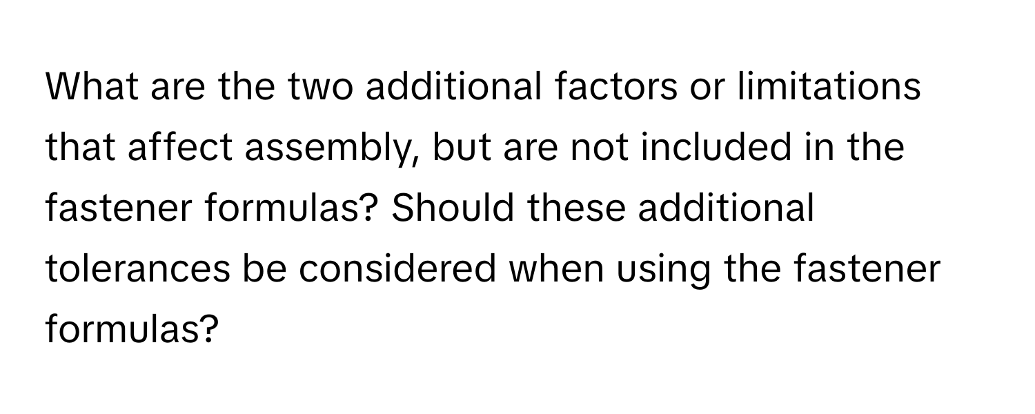 What are the two additional factors or limitations that affect assembly, but are not included in the fastener formulas? Should these additional tolerances be considered when using the fastener formulas?