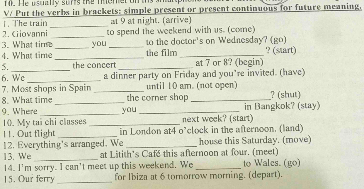 He usually surfs the minteret on ms 
V/ Put the verbs in brackets: simple present or present continuous for future meaning. 
1. The train _at 9 at night. (arrive) 
2. Giovanni _to spend the weekend with us. (come) 
3. What time _you _to the doctor’s on Wednesday? (go) 
4. What time _the film _? (start) 
5. _the concert _at 7 or 8? (begin) 
6. We _a dinner party on Friday and you’re invited. (have) 
7. Most shops in Spain _until 10 am. (not open) 
8. What time _the corner shop _? (shut) 
9. Where _you _in Bangkok? (stay) 
10. My tai chi classes _next week? (start) 
11. Out flight _in London at4 o’clock in the afternoon. (land) 
12. Everything’s arranged. We _house this Saturday. (move) 
13. We _at Litith’s Café this afternoon at four. (meet) 
14. I’m sorry. I can’t meet up this weekend. We _to Wales. (go) 
15. Our ferry _for lbiza at 6 tomorrow morning. (depart).