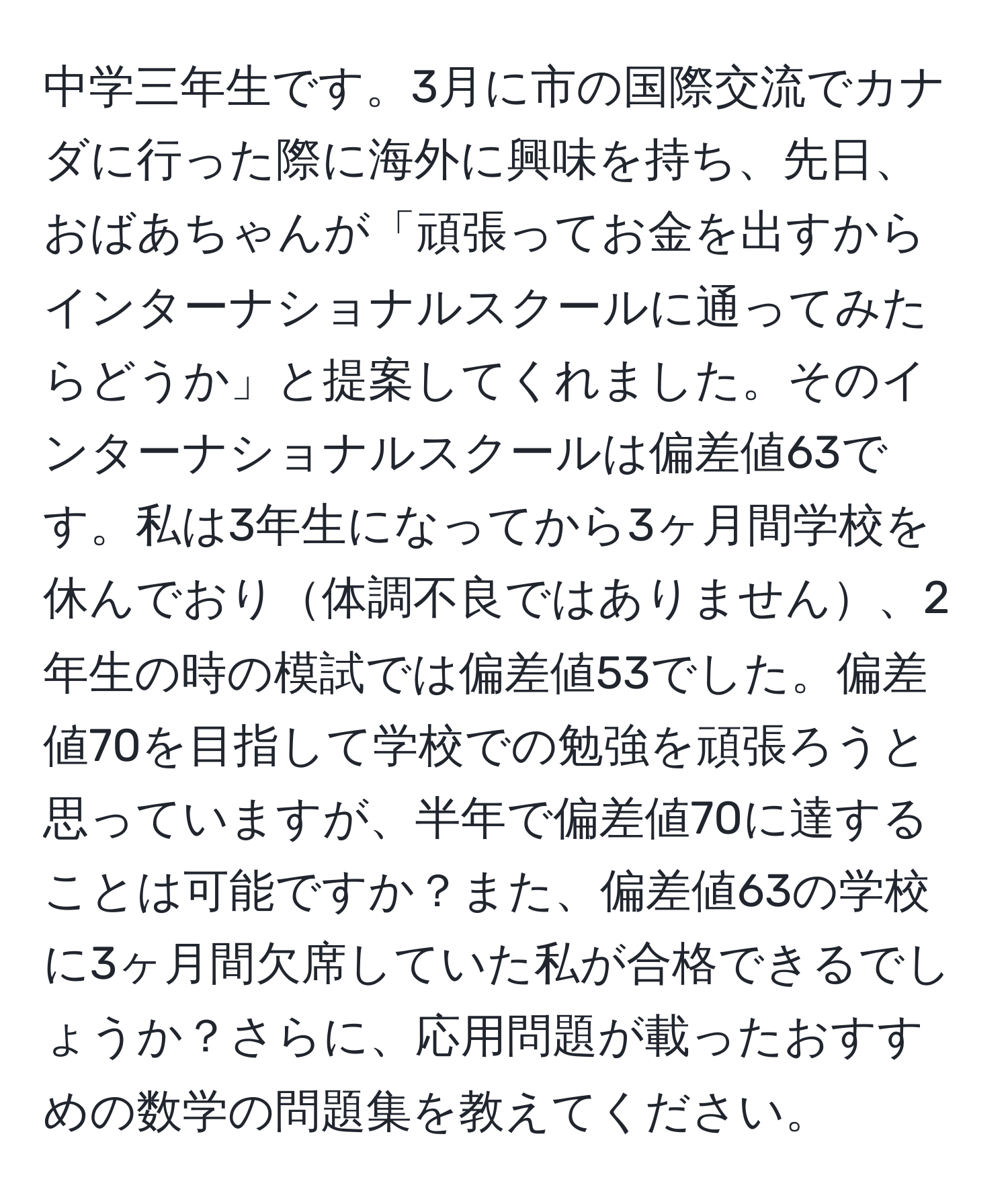 中学三年生です。3月に市の国際交流でカナダに行った際に海外に興味を持ち、先日、おばあちゃんが「頑張ってお金を出すからインターナショナルスクールに通ってみたらどうか」と提案してくれました。そのインターナショナルスクールは偏差値63です。私は3年生になってから3ヶ月間学校を休んでおり体調不良ではありません、2年生の時の模試では偏差値53でした。偏差値70を目指して学校での勉強を頑張ろうと思っていますが、半年で偏差値70に達することは可能ですか？また、偏差値63の学校に3ヶ月間欠席していた私が合格できるでしょうか？さらに、応用問題が載ったおすすめの数学の問題集を教えてください。