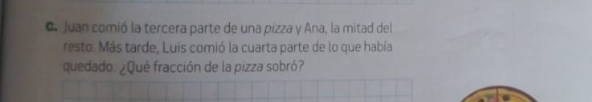 Juan comió la tercera parte de una pizza y Ana, la mitad del 
resto. Más tarde, Luis comió la cuarta parte de lo que había 
quedado. ¿Qué fracción de la pizza sobró?