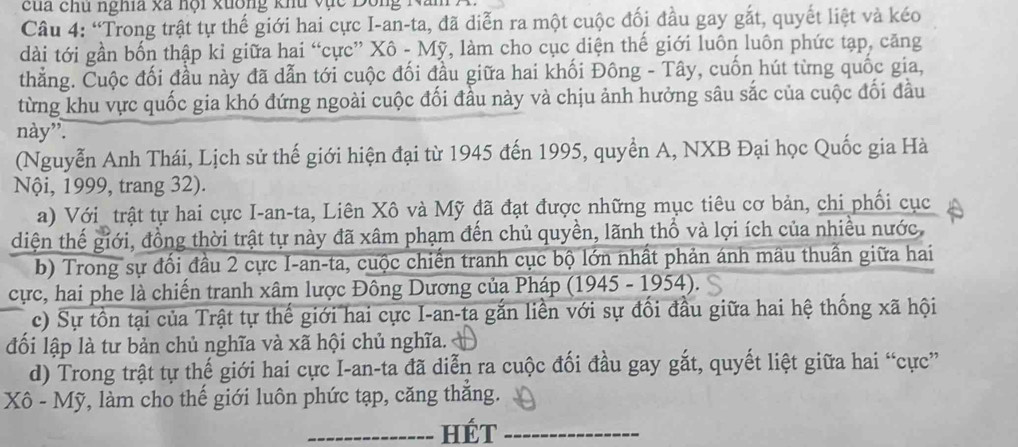 cua chu nghĩa xã nội xuông khu vục  Dong  1
Câu 4: “Trong trật tự thế giới hai cực I-an-ta, đã diễn ra một cuộc đối đầu gay gắt, quyết liệt và kéo
dài tới gần bốn thập kỉ giữa hai “cực” Xô - Mỹ, làm cho cục diện thế giới luôn luôn phức tạp, căng
thẳng. Cuộc đối đầu này đã dẫn tới cuộc đối đầu giữa hai khối Đông - Tây, cuốn hút từng quốc gia,
từng khu vực quốc gia khó đứng ngoài cuộc đối đầu này và chịu ảnh hưởng sâu sắc của cuộc đối đầu
này”.
(Nguyễn Anh Thái, Lịch sử thế giới hiện đại từ 1945 đến 1995, quyền A, NXB Đại học Quốc gia Hà
Nội, 1999, trang 32).
a) Với_ trật tự hai cực I-an-ta, Liên Xô và Mỹ đã đạt được những mục tiêu cơ bản, chi phối cục
diện thế giới, đồng thời trật tự này đã xâm phạm đến chủ quyền, lãnh thổ và lợi ích của nhiều nước
b) Trong sự đối đầu 2 cực I-an-ta, cuộc chiến tranh cục bộ lớn nhất phản ánh mâu thuần giữa hai
cực, hai phe là chiến tranh xâm lược Đông Dương của Pháp (1945 - 1954).
c) Sự tồn tại của Trật tự thế giới hai cực I-an-ta gắn liền với sự đổi đầu giữa hai hệ thống xã hội
đối lập là tư bản chủ nghĩa và xã hội chủ nghĩa.
d) Trong trật tự thế giới hai cực I-an-ta đã diễn ra cuộc đối đầu gay gắt, quyết liệt giữa hai “cực”
Xô - Mỹ, làm cho thế giới luôn phức tạp, căng thắng.
_HÉt_