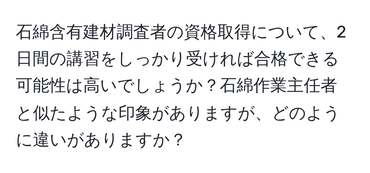 石綿含有建材調査者の資格取得について、2日間の講習をしっかり受ければ合格できる可能性は高いでしょうか？石綿作業主任者と似たような印象がありますが、どのように違いがありますか？