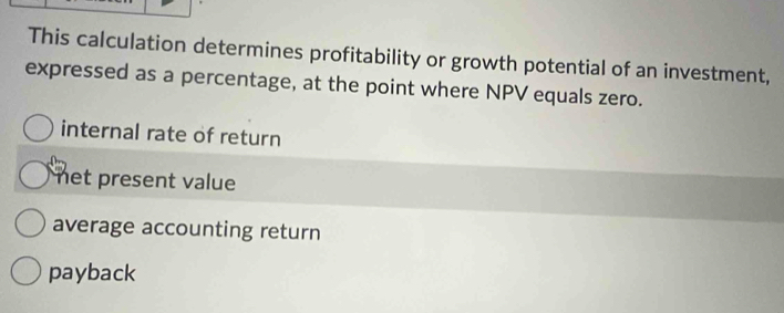 This calculation determines profitability or growth potential of an investment,
expressed as a percentage, at the point where NPV equals zero.
internal rate of return
net present value
average accounting return
payback