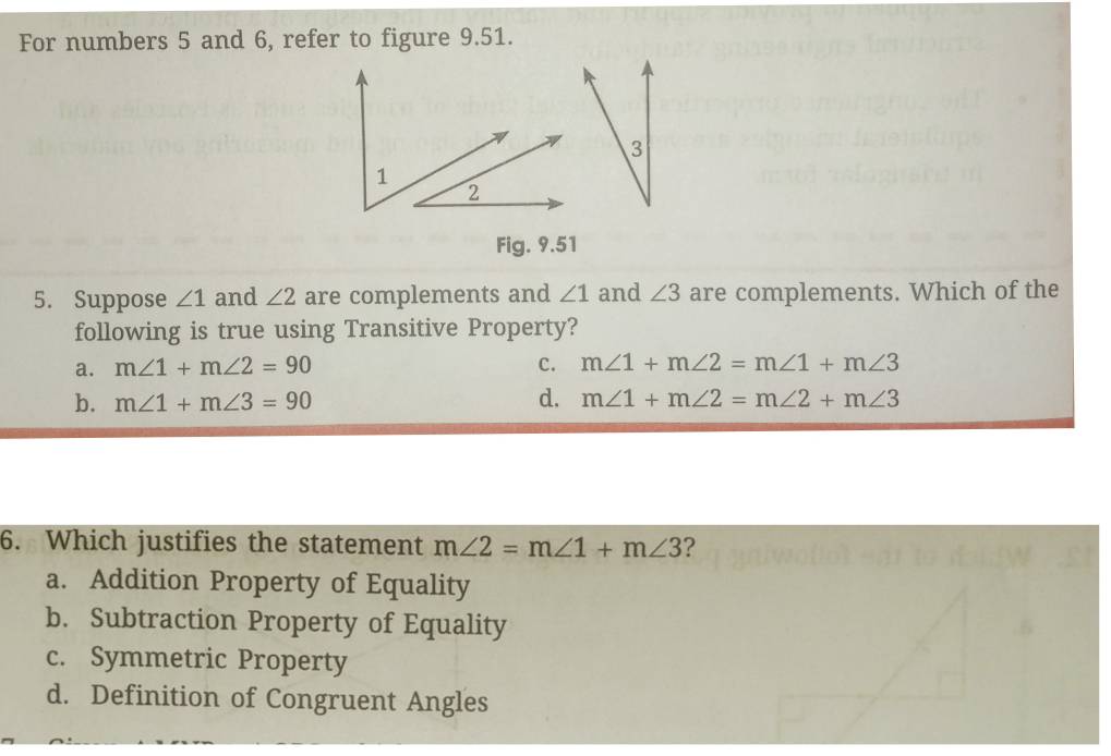 For numbers 5 and 6, refer to figure 9.51.
3
Fig. 9.51
5. Suppose ∠ 1 and ∠ 2 are complements and ∠ 1 and ∠ 3 are complements. Which of the
following is true using Transitive Property?
a. m∠ 1+m∠ 2=90 C. m∠ 1+m∠ 2=m∠ 1+m∠ 3
b. m∠ 1+m∠ 3=90 d. m∠ 1+m∠ 2=m∠ 2+m∠ 3
6. Which justifies the statement m∠ 2=m∠ 1+m∠ 3 ?
a. Addition Property of Equality
b. Subtraction Property of Equality
c. Symmetric Property
d. Definition of Congruent Angles