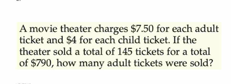 A movie theater charges $7.50 for each adult 
ticket and $4 for each child ticket. If the 
theater sold a total of 145 tickets for a total 
of $790, how many adult tickets were sold?