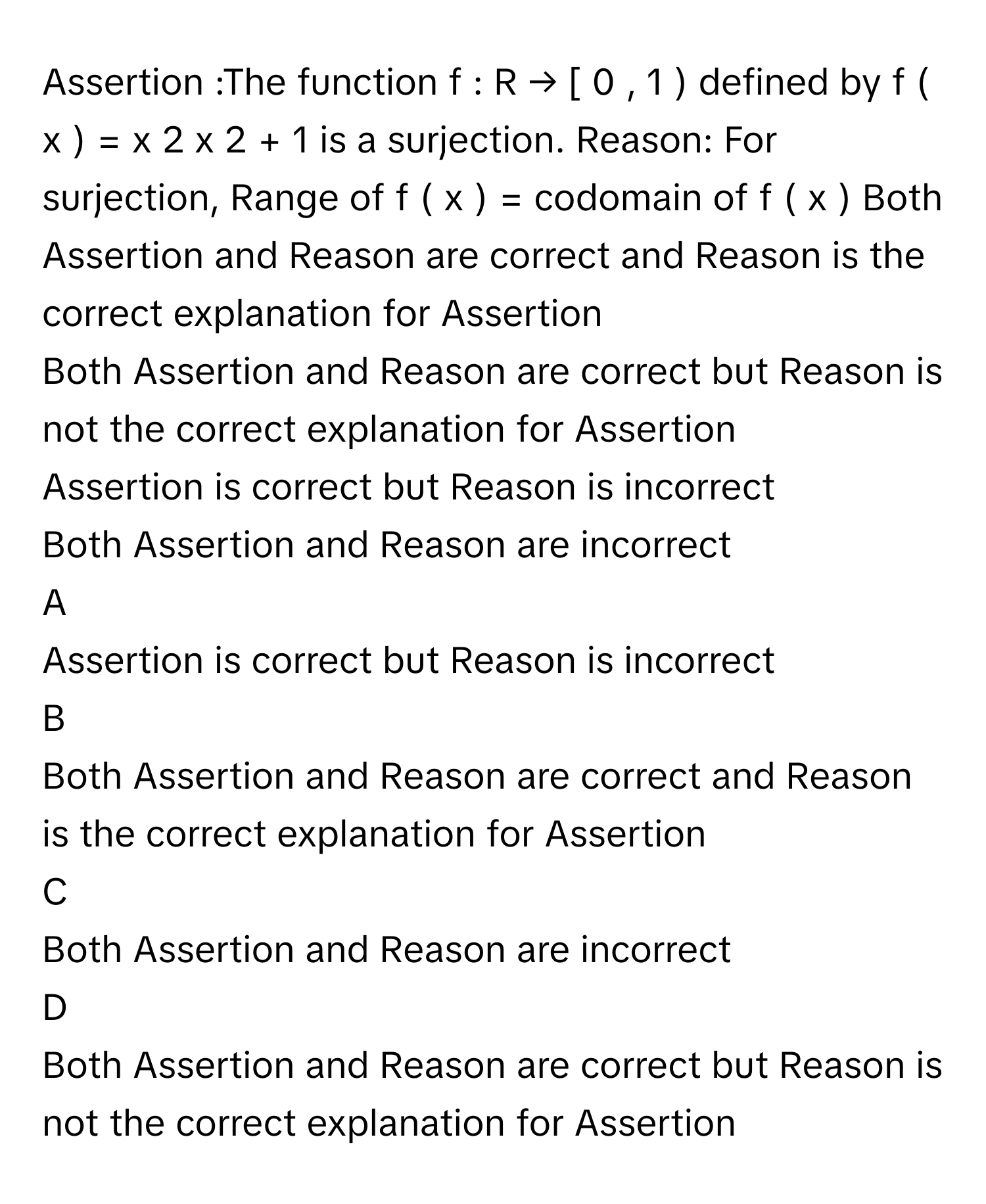 Assertion :The function f  :  R  →  [  0  ,  1  )         defined by f  (  x  )  =  x   2       x   2      +  1              is a surjection. Reason: For surjection, Range of f  (  x  )  =        codomain of f  (  x  )       Both Assertion and Reason are correct and Reason is the correct explanation for Assertion
Both Assertion and Reason are correct but Reason is not the correct explanation for Assertion
Assertion is correct but Reason is incorrect
Both Assertion and Reason are incorrect

A  
Assertion is correct but Reason is incorrect 


B  
Both Assertion and Reason are correct and Reason is the correct explanation for Assertion 


C  
Both Assertion and Reason are incorrect 


D  
Both Assertion and Reason are correct but Reason is not the correct explanation for Assertion