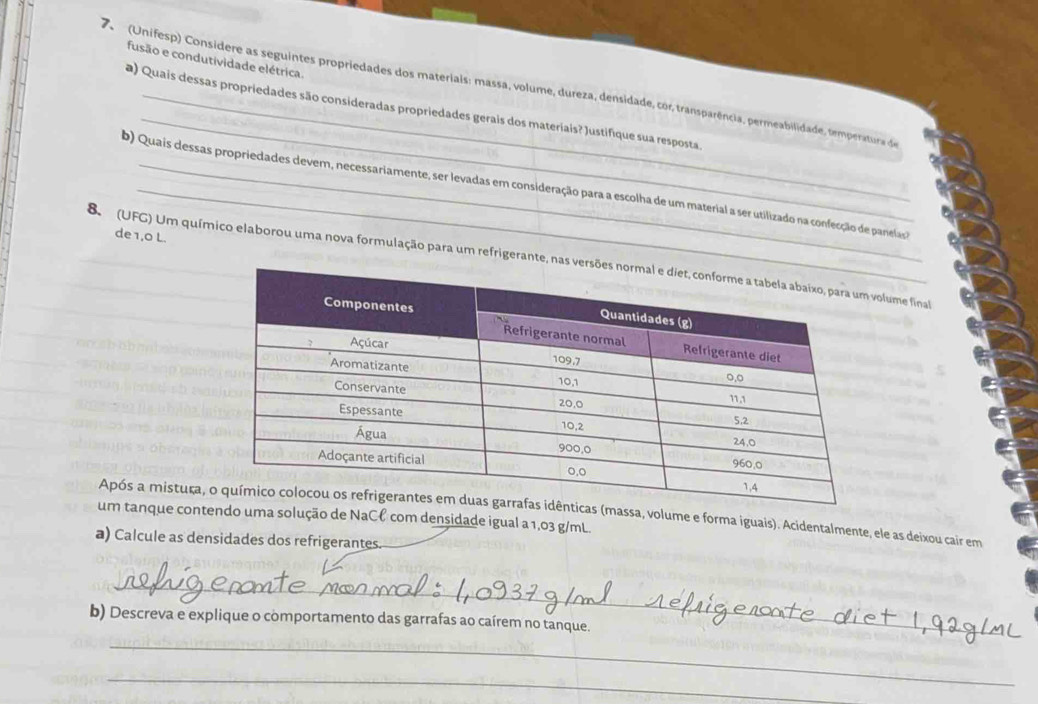 fusão e condutividade elétrica. 
_ 
7 (Unifesp) Considere as seguintes propriedades dos materiais: massa, volume, dureza, densidade, cor, transparência, permeabilidade, temperatura de 
a) Quais dessas propriedades são consideradas propriedades gerais dos materiais? Justifique sua resposta 
b) Quais dessas propriedades devem, necessariamente, ser levadas em consideração para a escolha de um material a ser utilizado na confecção de panelas 
de 1,0 L. 
8 (UFG) Um químico elaborou uma nova formulação para um refrigerante, nas lume final 
Após a mistuça,massa, volume e forma iguais). Acidentalmente, ele as deixou cair em 
um tanque contendo uma solução de NaCł com densidade igual a 1,03 g/mL
a) Calcule as densidades dos refrigerantes. 
_ 
b) Descreva e explique o comportamento das garrafas ao caírem no tanque. 
_ 
_