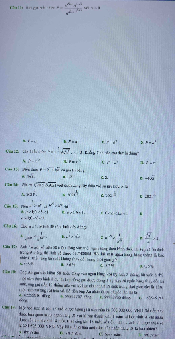 Rút gọn biểu thức P= (a^(sqrt(t)+1)a^(2-sqrt(t)))/a^(sqrt(t)-2) sqrt(t+2) với a>0
A. P=a B. P=a^3 C. P=a^4 D. P=a^5
Câu 12: Cho biểu thức P=x^(frac 3)4.sqrt(sqrt x^5),x>0. Khẳng định nào sau đây là đúng?
A. P=x^2 B. P=x^(frac 1)2 C. P=x^(frac 1)n D. P=x^2
Câu 13: Biểu thực P=sqrt[5](-4).sqrt[5](8) có giá trị bằng
A. 4sqrt(2). B. -2 . C. 2. D. -4sqrt(2).
Câu 14: Giá trị sqrt[3](2021).sqrt[5](2021) viết dưới dang lũy thữa với số mũ hữu tỷ là
A. 2021^(frac 2)5. 2021^(frac 1)15. C. 2021^(frac 8)15. D. 2021^(frac 1)10
B.
Câu 15: Nếu a^(frac 1)3>a^(frac 1)6 và b^(sqrt(5))>b^(sqrt(5)) thì
A. a<1;0 B. a>1;b<1. C. 0<1</tex> D.
a>1;0
Câu 16: Cho a>1 Mệnh đề nào đưới đây đùng?
A.  1/a^(2016)  B. a^(frac 1)3>sqrt(a). C. a^(sqrt(5))> 1/a^(sqrt(5))  D.  sqrt[3](a^2)/a >1.
Câu 17: Anh An gửi số tiền 58 triệu đồng vào một ngân hàng theo hình thức lãi kếp và ồn định
trong 9 tháng thì lĩnh về được 61758000đ. Hói lãi suất ngân hàng hàng tháng là bao
nhiêu? Biết rằng lãi suất không thay đổi trong thời gian gửi.
A. 0,8 % B. 0, 6 % C. (), 7 % D.0,5 %
Câu 18: Ông An gủi tiết kiệm 50 triệu đồng vào ngân hàng với kỳ hạn 3 tháng, lãi suất 8,4%
một năm theo hình thức lãi kép. Ông gửi được đúng 3 kỳ hạn thi ngân hàng thay đổi lãi
suất, ông gửi tiếp 12 tháng nữa với kỳ hạn như cũ và lãi suất trong thời gian này là 12%
một năm thì ông rút tiền về. Số tiền ông An nhân được cả gốc lẫn lãi là:
A. 62255910 đồng B. 59895767 đồng c. 59993756 đồng.
dǎng C. 63545193
Câu 19: Một học sinh A khi 15 tuổi được hướng tài sản thừa kể 200 000 000 VND. Sồ tiền này
được báo quản trong ngân hàng B với kì hạn thanh toán 1 năm và học sinh A chỉ nhận
được số tiên này khi 18 tuổi. Biết rằng khi 18 tuổi, số tiên mà học sinh A được nhận sẽ
là 231 525 000 VNĐ. Vậy lãi suất kì hạn một năm của ngân hàng B là bao nhiêu?
A. 8% / năm B. 7% / năm. C. 6% / năm D. 5% / năm