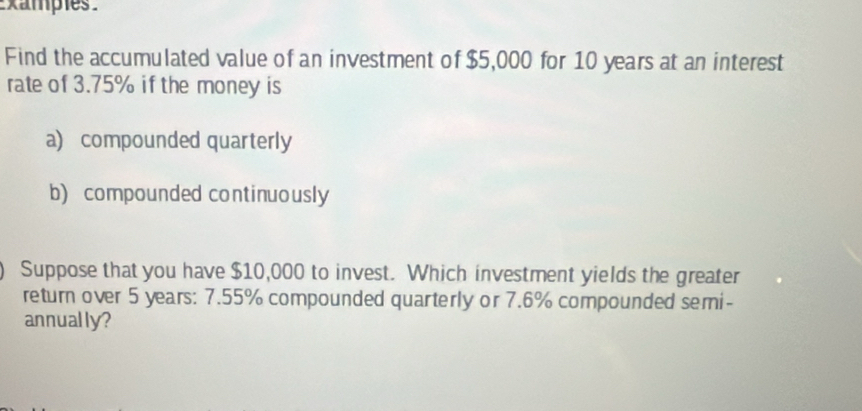 xampies 
Find the accumulated value of an investment of $5,000 for 10 years at an interest 
rate of 3.75% if the money is 
a) compounded quarterly 
b) compounded continuously 
Suppose that you have $10,000 to invest. Which investment yields the greater 
return over 5 years : 7.55% compounded quarterly or 7.6% compounded semi- 
annually?