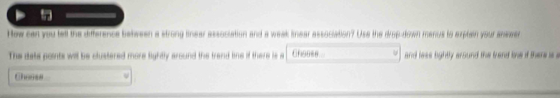 How can you tell the difference between a strong linear association and a weak linear association? Use the drop-down menus to explain your answer 
The data paints will be clustered more lightly around the trand line if there is a Cheese and less lightly around the trand the if there s s 
Chesss