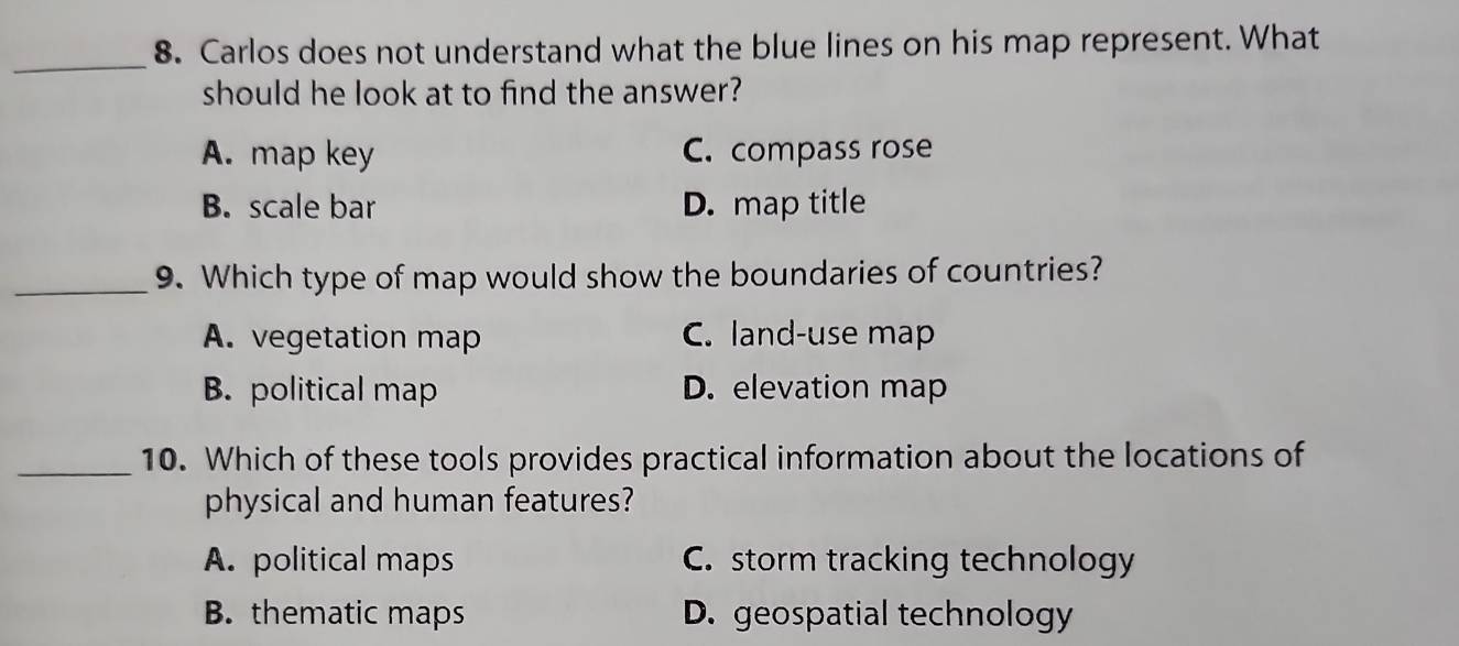 Carlos does not understand what the blue lines on his map represent. What
should he look at to find the answer?
A. map key C. compass rose
B. scale bar D. map title
_9. Which type of map would show the boundaries of countries?
A. vegetation map C. land-use map
B. political map D. elevation map
_10. Which of these tools provides practical information about the locations of
physical and human features?
A. political maps C. storm tracking technology
B. thematic maps D. geospatial technology