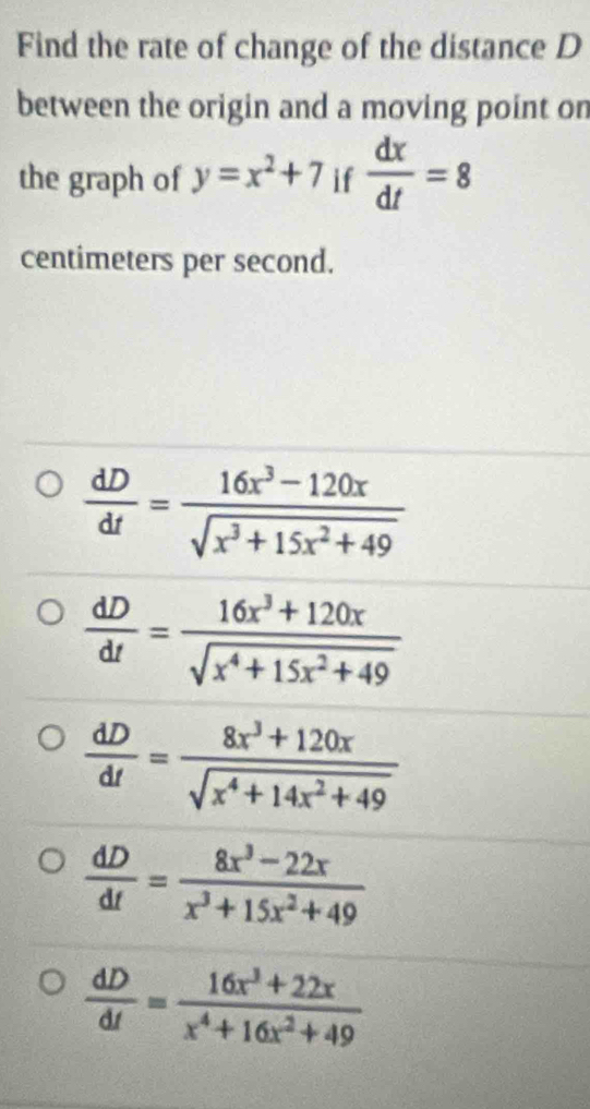 Find the rate of change of the distance D
between the origin and a moving point on
the graph of y=x^2+7 if  dx/dt =8
centimeters per second.
 dD/dt = (16x^3-120x)/sqrt(x^3+15x^2+49) 
 dD/dt = (16x^3+120x)/sqrt(x^4+15x^2+49) 
 dD/dt = (8x^3+120x)/sqrt(x^4+14x^2+49) 
 dD/dt = (8x^3-22x)/x^3+15x^2+49 
 dD/dt = (16x^3+22x)/x^4+16x^2+49 