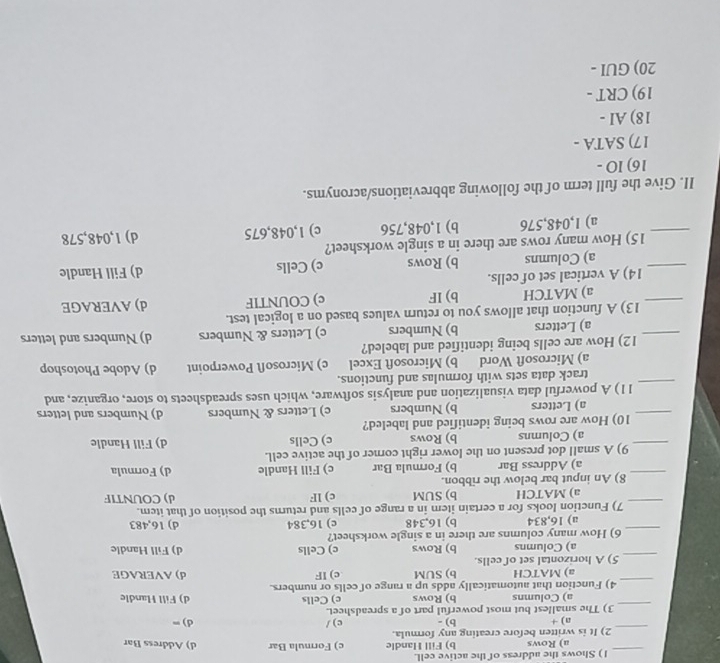 Shows the address of the active cell.
a) Rows b) Fill Handle c) Formula Bar d) Address Bar
_2) It is written before creating any formula. b) - c)/ d) =
a) +
_3) The smallest but most powerful part of a spreadsheet.
a) Columns b) Rows d) Fill Handle
_
4) Function that automatically adds up a range of cells or numbers. c) Cells
a) MATCH b) SUM c) IF d) AVERAGE
_5) A horizontal set of cells.
a) Columns b) Rows c) Cells d) Fill Handle
_6) How many columns are there in a single worksheet?
a) 16,834 b) 16,348 c) 16,384 d) 16,483
_
7) Function looks for a certain item in a range of cells and returns the position of that item.
a) MATCH b) SUM c) lF d) COUNTIF
_8) An input bar below the ribbon.
a) Address Bar b) Formula Bar c) Fill Handle d) Formula
_
9) A small dot present on the lower right corner of the active cell.
a) Columns b) Rows c) Cells d) Fill Handle
_
10) How are rows being identified and labeled?
a) Letters b) Numbers c) Letters & Numbers d) Numbers and letters
_
11) A powerful data visualization and analysis software, which uses spreadsheets to store, organize, and
track data sets with formulas and functions.
a) Microsoft Word b) Microsoft Excel c) Microsoft Powerpoint d) Adobe Photoshop
_
12) How are cells being identified and labeled?
a) Letters b) Numbers c) Letters & Numbers d) Numbers and letters
_
13) A function that allows you to return values based on a logical test.
a) MATCH b) IF c) COUNTIF d) AVERAGE
_
14) A vertical set of cells.
a) Columns b) Rows c) Cells d) Fill Handle
_
15) How many rows are there in a single worksheet?
a) 1,048,576 b) 1,048,756 c) 1,048,675 d) 1,048,578
II. Give the full term of the following abbreviations/acronyms.
16) IO -
17) SATA -
18) AI -
19) CRT -
20) GUI -