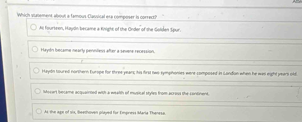 Which statement about a famous Classical era composer is correct?
At fourteen, Haydn became a Knight of the Order of the Golden Spur.
Haydn became nearly penniless after a severe recession.
Haydn toured northern Europe for three years; his first two symphonies were composed in Lonđon when he was eight years old.
Mozart became acquainted with a wealth of musical styles from across the continent.
At the age of six, Beethoven played for Empress Maria Theresa.