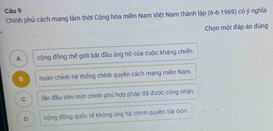 Chính phủ cách mạng lâm thời Cộng hòa miền Nam Việt Nam thành lập (6-6-1969) có ý nghĩa
Chọn một đáp án đúng
A cộng đồng thế giới bắt đầu ủng hộ của cuộc kháng chiến.
B hoàn chỉnh hệ thống chính quyền cách mạng miền Nam.
C lần đầu tiên một chính phủ hợp pháp đã được công nhận.
D cộng đồng quốc tế không ủng hộ chính quyền Sài Gòn.