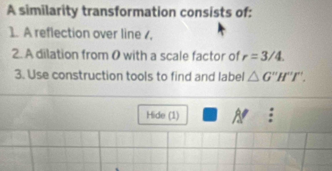 A similarity transformation consists of: 
1. A reflection over line , 
2. A dilation from 0 with a scale factor of r=3/4. 
3. Use construction tools to find and label △ G''H''I'. 
Hide (1) 
A :