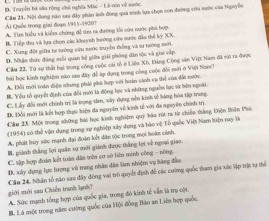 Tim ra được c
D. Truyền bá sâu rộng chủ nghĩa Mác - Lê-nin về nước.
Câu 21. Nội dung nào sau đây phản ánh đúng quá trình lựa chọn con đường cứu nước của Nguyễn
Ái Quốc trong giai đoạn 1911-1920?
A. Tìm hiểu và kiểm chứng để tìm ra đường lối cứu nước phù hợp.
B. Tiếp thu và lựa chọn các khuynh hướng cứu nước đầu thế kỷ XX.
C. Xung đột giữa tư tưởng cứu nước truyền thống và tư tưởng mới.
D. Nhận thức dúng mối quan hệ giữa giải phóng dân tộc và giai cấp.
Câu 22. Từ sự thất bại trong công cuộc cải tổ ở Liên Xô, Đảng Cộng sản Việt Nam đã rút ra được
bài học kinh nghiệm nào sau đây để áp dụng trong công cuộc đổi mới ở Việt Nam?
A. Đổi mới toàn diện nhưng phải phù hợp với hoàn cảnh cụ thể của đất nước.
B. Yếu tố quyết định của đồi mới là động lực và những nguồn lực từ bên ngoài.
C. Lấy đổi mới chính trị là trọng tâm, xây dựng nền kinh tế hàng hóa tập trung.
D. Đổi mới là kết hợp thực hiện đa nguyên về kinh tế với đa nguyên chính trị.
Câu 23. Một trong những bài học kinh nghiệm quý báu rút ra từ chiến thắng Điện Biên Phủ
(1954) có thể vận dụng trong sự nghiệp xây dựng và bảo vệ Tổ quốc Việt Nam hiện nay là
A. phát huy sức mạnh đại đoàn kết dân tộc trong mọi hoàn cảnh.
B. giành thắng lợi quân sự mới giành được thắng lợi về ngoại giao.
C. tập hợp đoàn kết toàn dân trên cơ sở liên minh công - nông.
D. xây dựng lực lượng vũ trang nhân dân làm nhiệm vụ hàng đầu.
Câu 24. Nhân tố nào sau đây đóng vai trò quyết định để các cường quốc tham gia xác lập trật tự thế
giới mới sau Chiến tranh lạnh?
A. Sức mạnh tổng hợp của quốc gia, trong đó kinh tế vẫn là trụ cột.
B. Là một trong năm cường quốc của Hội đồng Bảo an Liên hợp quốc.