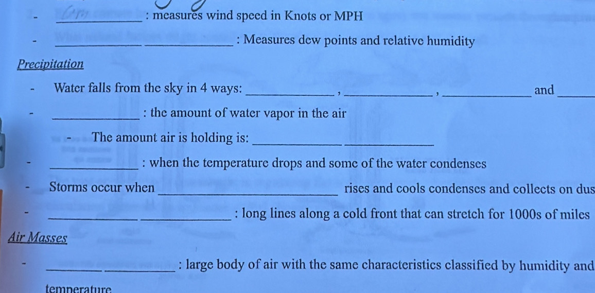 measures wind speed in Knots or MPH
- 
_: Measures dew points and relative humidity 
Precipitation 
Water falls from the sky in 4 ways: ___and_ 
, 
, 
_: the amount of water vapor in the air 
. The amount air is holding is:_ 
_: when the temperature drops and some of the water condenses 
Storms occur when _rises and cools condenses and collects on dus 
_: long lines along a cold front that can stretch for 1000s of miles
Air Masses 
_ 
_: large body of air with the same characteristics classified by humidity and 
temperature