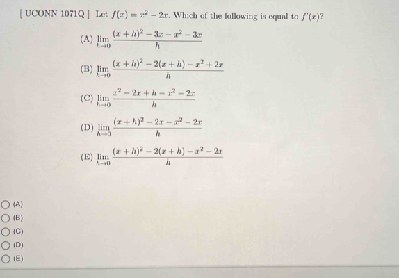 [ UCONN 1071Q ] Let f(x)=x^2-2x. Which of the following is equal to f'(x) ?
(A) limlimits _hto 0frac (x+h)^2-3x-x^2-3xh
(B) limlimits _hto 0frac (x+h)^2-2(x+h)-x^2+2xh
(C) limlimits _hto 0 (x^2-2x+h-x^2-2x)/h 
(D) limlimits _hto 0frac (x+h)^2-2x-x^2-2xh
(E) limlimits _hto 0frac (x+h)^2-2(x+h)-x^2-2xh
(A)
(B)
(C)
(D)
(E)