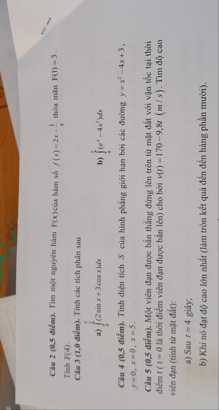 (0,5diem). Tìm một nguyên hàm F(x) của hàm số f(x)=2x- 1/x  thỏa mãn F(1)=3. 
Tính F(4). 
Câu 3 (1,0 0 điểm). Tính các tích phân sau 
a) ∈tlimits _0^((frac π)2)(2sin x+3cos x)dx ∈tlimits _0^(2(e^x)-4x^3)dx
b) 
Câu 4 (0,5 điểm). Tính diện tích S của hình phẳng giới hạn bởi các đường y=x^2-4x+3,
y=0, x=0, x=5. 
Câu 5 (0,5 điểm). Một viên đạn được bắn thẳng đứng lên trên từ mặt đất với vận tốc tại thời 
điểm t(t=0 là thời điểm viên đạn được bắn lên) cho bởi v(t)=170-9,8t 1 (m / s). Tìm độ cao 
viên đạn (tính từ mặt đất): 
a) Sau t=4 giây; 
b) Khi nó đạt độ cao lớn nhất (làm tròn kết quả đến đến hàng phần mười).