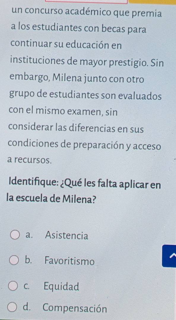 un concurso académico que premia
a los estudiantes con becas para
continuar su educación en
instituciones de mayor prestigio. Sin
embargo, Milena junto con otro
grupo de estudiantes son evaluados
con el mismo examen, sin
considerar las diferencias en sus
condiciones de preparación y acceso
a recursos.
Identifique: ¿Qué les falta aplicar en
la escuela de Milena?
a. Asistencia
b. Favoritismo
c. Equidad
d. Compensación