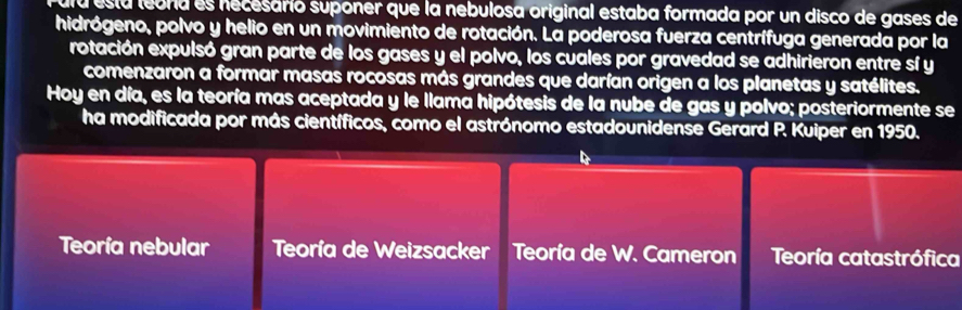 ula está leora es necesario suponer que la nebulosa original estaba formada por un disco de gases de 
hidrógeno, polvo y helio en un movimiento de rotación. La poderosa fuerza centrífuga generada por la 
rotación expulsó gran parte de los gases y el polvo, los cuales por gravedad se adhirieron entre sí y 
comenzaron a formar masas rocosas más grandes que darían origen a los planetas y satélites. 
Hoy en día, es la teoría mas aceptada y le llama hipótesis de la nube de gas y polvo; posteriormente se 
ha modificada por más científicos, como el astrónomo estadounidense Gerard P. Kuiper en 1950. 
Teoría nebular Teoría de Weizsacker Teoría de W. Cameron Teoría catastrófica