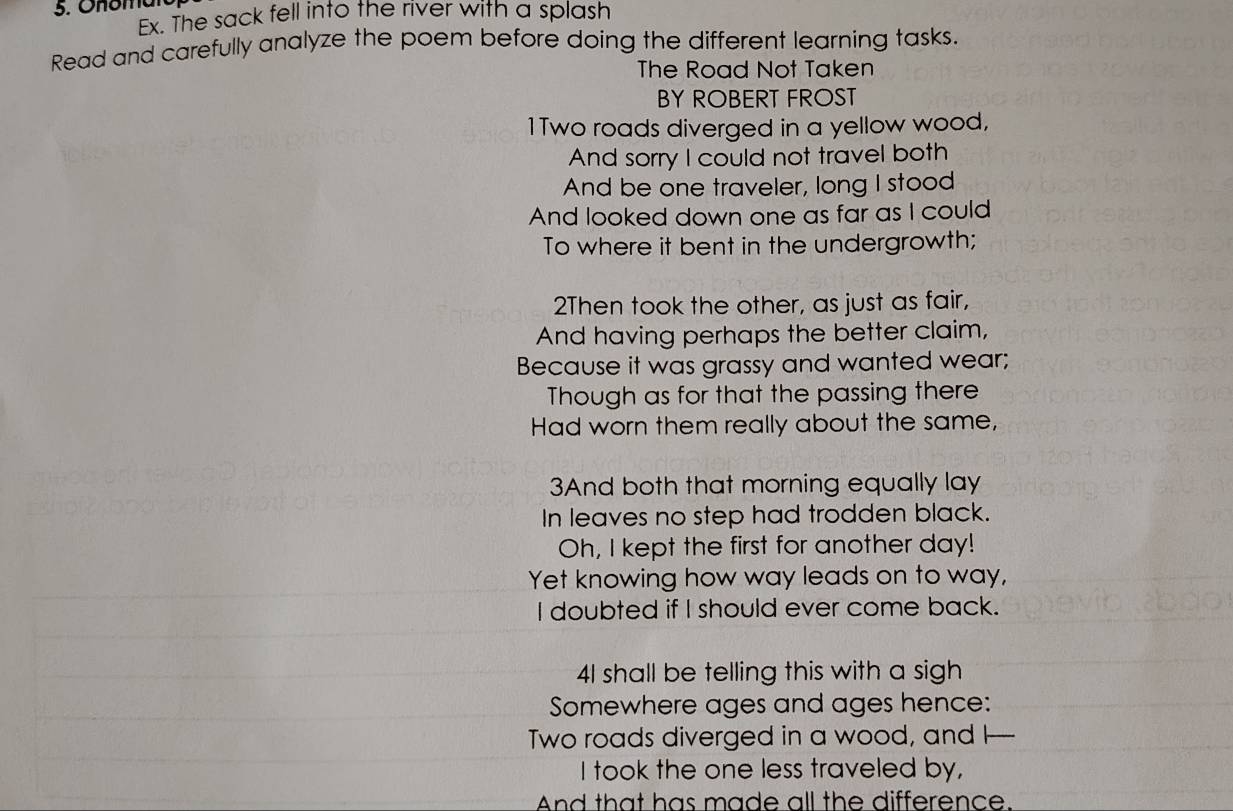Onomaro 
Ex. The sack fell into the river with a splash 
Read and carefully analyze the poem before doing the different learning tasks. 
The Road Not Taken 
BY ROBERT FROST 
1Two roads diverged in a yellow wood, 
And sorry I could not travel both 
And be one traveler, long I stood 
And looked down one as far as I could 
To where it bent in the undergrowth; 
2Then took the other, as just as fair, 
And having perhaps the better claim, 
Because it was grassy and wanted wear; 
Though as for that the passing there 
Had worn them really about the same, 
3And both that morning equally lay 
In leaves no step had trodden black. 
Oh, I kept the first for another day! 
Yet knowing how way leads on to way, 
I doubted if I should ever come back. 
41 shall be telling this with a sigh 
Somewhere ages and ages hence: 
Two roads diverged in a wood, and I _ 
I took the one less traveled by, 
And that has made all the difference.