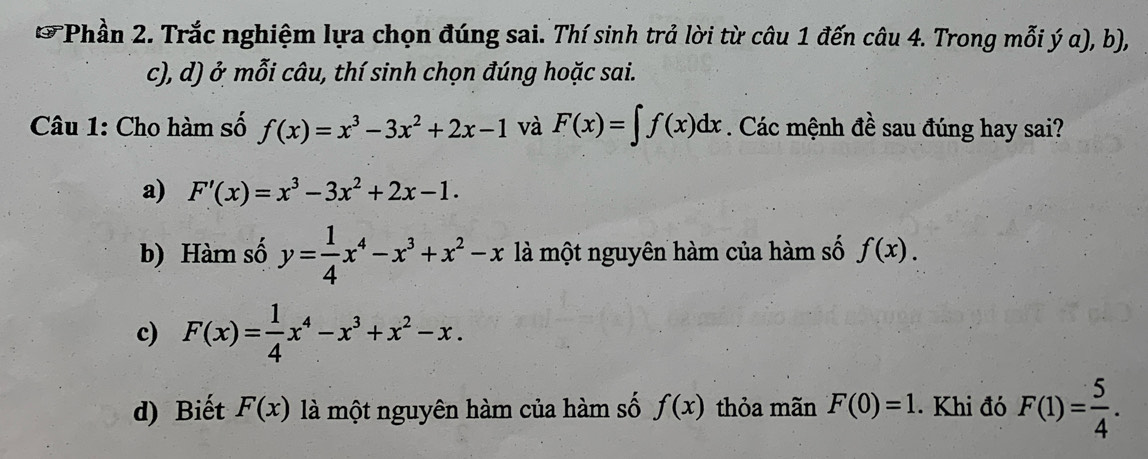 Phần 2. Trắc nghiệm lựa chọn đúng sai. Thí sinh trả lời từ câu 1 đến câu 4. Trong mỗi ý α), b),
c), d) ở mỗi câu, thí sinh chọn đúng hoặc sai.
Câu 1: Cho hàm số f(x)=x^3-3x^2+2x-1 và F(x)=∈t f(x)dx. Các mệnh đề sau đúng hay sai?
a) F'(x)=x^3-3x^2+2x-1.
b) Hàm số y= 1/4 x^4-x^3+x^2-x là một nguyên hàm của hàm số f(x).
c) F(x)= 1/4 x^4-x^3+x^2-x.
d) Biết F(x) là một nguyên hàm của hàm số f(x) thỏa mãn F(0)=1 Khi đó F(1)= 5/4 .