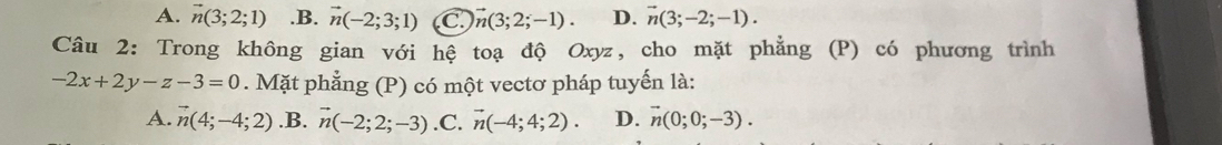 A. vector n(3;2;1) .B. vector n(-2;3;1) C vector n(3;2;-1). D. vector n(3;-2;-1). 
Câu 2: Trong không gian với hệ toạ độ Oxyz, cho mặt phẳng (P) có phương trình
-2x+2y-z-3=0. Mặt phẳng (P) có một vectơ pháp tuyến là:
A. vector n(4;-4;2) .B. vector n(-2;2;-3) .C. vector n(-4;4;2). D. vector n(0;0;-3).