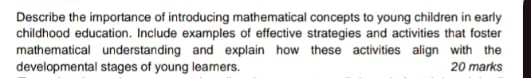 Describe the importance of introducing mathematical concepts to young children in early 
childhood education. Include examples of effective strategies and activities that foster 
mathematical understanding and explain how these activities align with the 
developmental stages of young leamers. 20 marks