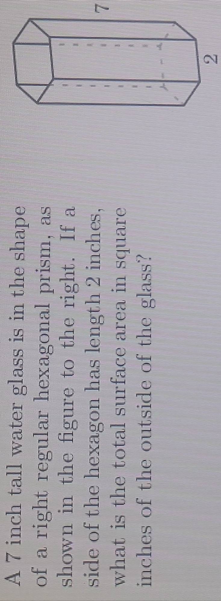 A 7 inch tall water glass is in the shape 
of a right regular hexagonal prism, as 
shown in the figure to the right. If a 
side of the hexagon has length 2 inches,
7
what is the total surface area in square
inches of the outside of the glass? 
2
