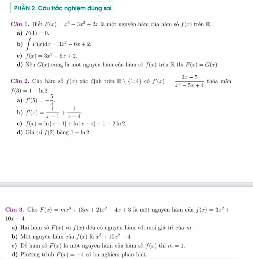 PHÀN 2. Câu trắc nghiệm đúng sai
Câu 1. Biết F(x)=x^3-3x^2+2x là một nguyên hàm của hàm số f(x) trên R.
a) F(1)=0.
b) ∈t F(x)dx=3x^2-6x+2.
c) f(x)=3x^2-6x+2.
d) Nếu G(x) cũng là một nguyên hàm của hàm số f(x) trên R thì F(x)=G(x). 
Câu 2. Cho hàm số f(x) xác định trên R| 1;4 có f'(x)= (2x-5)/x^2-5x+4  thỏa mãn
f(3)=1-ln 2.
a) f'(5)=- 5/4 .
b) f'(x)= 1/x-1 + 1/x-4 .
c) f(x)=ln |x-1|+ln |x-4|+1-2ln 2.
d) Giá trị f(2) bằng 1+ln 2. 
Câu 3. Cho F(x)=mx^3+(3m+2)x^2-4x+31 là một nguyên hàm của f(x)=3x^2+
10x-4.
a) Hai hàm số F(x) và f(x) đều có nguyên hàm với mọi giá trị của m.
b) Một nguyên hàm của f(x) là x^3+10x^2-4.
c) Để hàm số F(x) là một nguyên hàm của hàm số f(x) thì m=1.
d) Phương trình F(x)=-4 có ba nghiệm phân biệt.