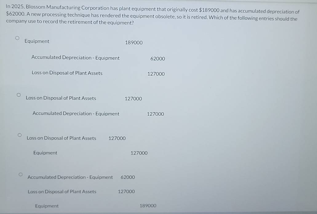 In 2025, Blossom Manufacturing Corporation has plant equipment that originally cost $189000 and has accumulated depreciation of
$62000. A new processing technique has rendered the equipment obsolete, so it is retired. Which of the following entries should the
company use to record the retirement of the equipment?
Equipment 189000
Accumulated Depreciation - Equipment 62000
Loss on Disposal of Plant Assets 127000
Loss on Disposal of Plant Assets 127000
Accumulated Depreciation - Equipment 127000
Loss on Disposal of Plant Assets 127000
Equipment 127000
Accumulated Depreciation - Equipment 62000
Loss on Disposal of Plant Assets 127000
Equipment 189000