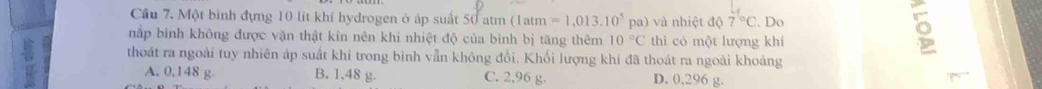 Cầu 7. Một bình đựng 10 lít khí hydrogen ở áp suất 50 atm (1atm =1.013.10^5 pa) và nhiệt độ 7^(t^). Do
nắp binh không được văn thật kin nên khi nhiệt độ của bình bị tăng thêm 10°C thì có một lượng khí
。
thoát ra ngoài tuy nhiên áp suất khí trong binh vẫn không đổi. Khối lượng khí đã thoát ra ngoài khoảng
A. 0,148 g. B. 1.48 g. C. 2,96 g. D. 0,296 g.