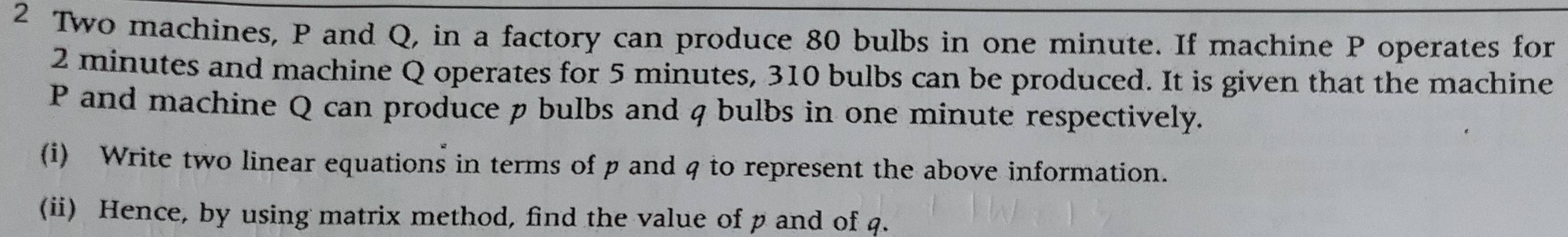 Two machines, P and Q, in a factory can produce 80 bulbs in one minute. If machine P operates for
2 minutes and machine Q operates for 5 minutes, 310 bulbs can be produced. It is given that the machine
P and machine Q can produce p bulbs and q bulbs in one minute respectively. 
(i) Write two linear equations in terms of p and q to represent the above information. 
(ii) Hence, by using matrix method, find the value of p and of q.