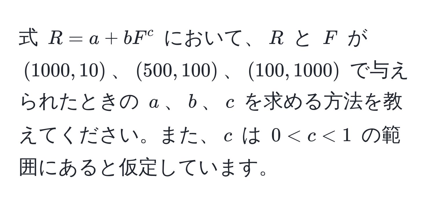 式 $R = a + b F^c$ において、$R$ と $F$ が $(1000, 10)$、$(500, 100)$、$(100, 1000)$ で与えられたときの $a$、$b$、$c$ を求める方法を教えてください。また、$c$ は $0 < c < 1$ の範囲にあると仮定しています。