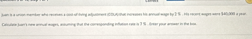 Correct 
Juan is a union member who receives a cost-of-living adjustment (COLA) that increases his annual wage by 2 %. His recent wages were $40,000 a year. 
Calculate Juan's new annual wages, assuming that the corresponding inflation rate is 7 % 。 Enter your answer in the box.