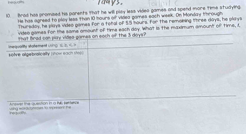 inequality. days
10. Brad has promised his parents that he will play less video games and spend more time studying. 
He has agreed to play less than 10 hours of video games each week. On Monday through 
Thursday, he plays video games for a total of 5.5 hours. For the remaining three days, he plays 
video games for the same amount of time each day. What is the maximum amount of time, 1, 
that Brad can play video games on each of the 3 days? 
Inequality statement using ≤. ≥. ,
solve algebraically (show each step) 
Answer the question in a full sentence 
using words/phrases to represent the 
Inequality.