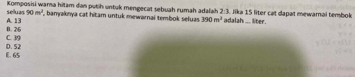 Komposisi warna hitam dan putih untuk mengecat sebuah rumah adalah 2:3 Jika 15 liter cat dapat mewarnai tembok
seluas 90m^2 , banyaknya cat hitam untuk mewarnai tembok seluas 390m^2
A. 13 adalah ... liter.
B. 26
C. 39
D. 52
E. 65