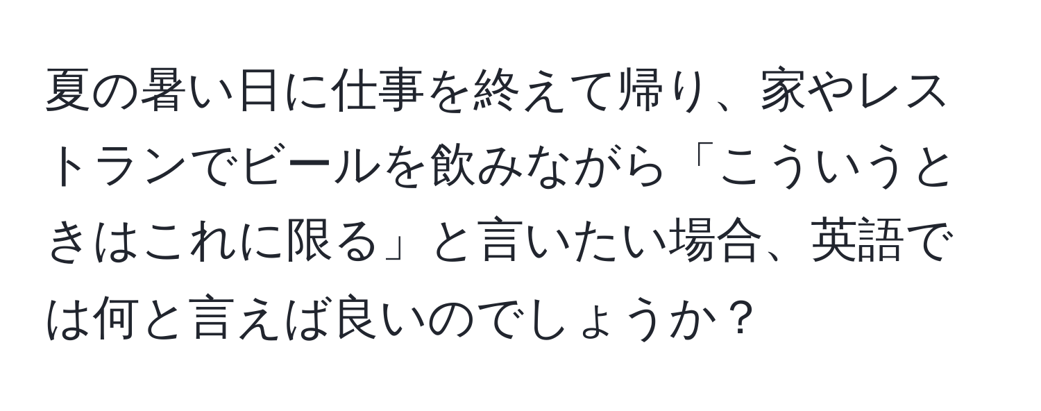 夏の暑い日に仕事を終えて帰り、家やレストランでビールを飲みながら「こういうときはこれに限る」と言いたい場合、英語では何と言えば良いのでしょうか？