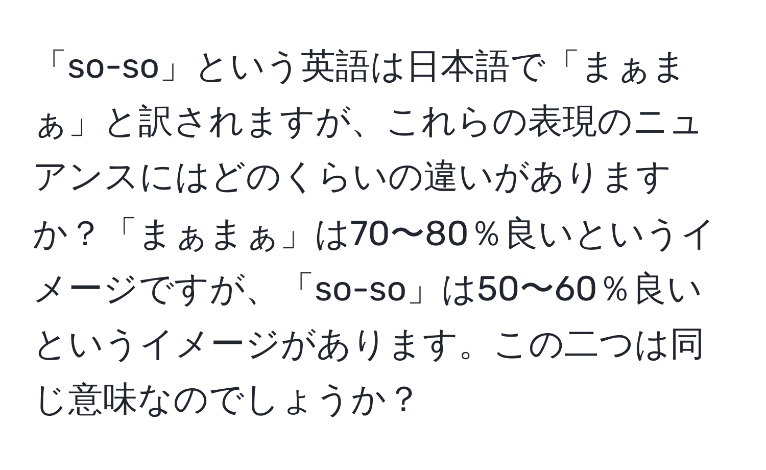 「so-so」という英語は日本語で「まぁまぁ」と訳されますが、これらの表現のニュアンスにはどのくらいの違いがありますか？「まぁまぁ」は70〜80％良いというイメージですが、「so-so」は50〜60％良いというイメージがあります。この二つは同じ意味なのでしょうか？