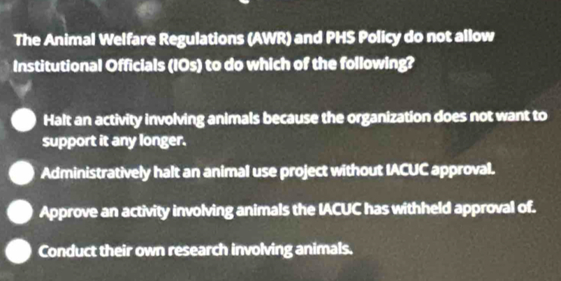 The Animal Welfare Regulations (AWR) and PHS Policy do not allow
Institutional Officials (IOs) to do which of the following?
Halt an activity involving animals because the organization does not want to
support it any longer.
Administratively halt an animal use project without IACUC approval.
Approve an activity involving animals the IACUC has withheld approval of.
Conduct their own research involving animals.