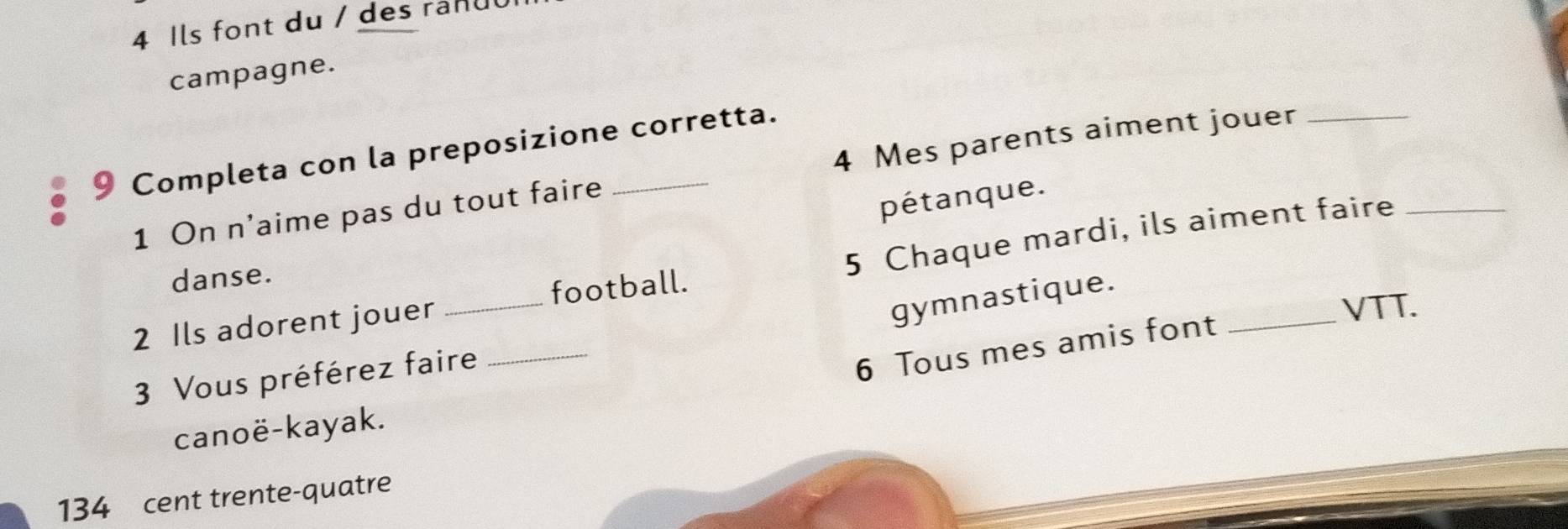 Ils font du / des ranuu 
campagne. 
9 Completa con la preposizione corretta. 
1 On n'aime pas du tout faire 4 Mes parents aiment jouer_ 
pétanque. 
2 Ils adorent jouer _football. 5 Chaque mardi, ils aiment faire 
danse. 
gymnastique. 
VTT. 
3 Vous préférez faire_ 
6 Tous mes amis font 
canoë-kayak.
134 cent trente-quatre