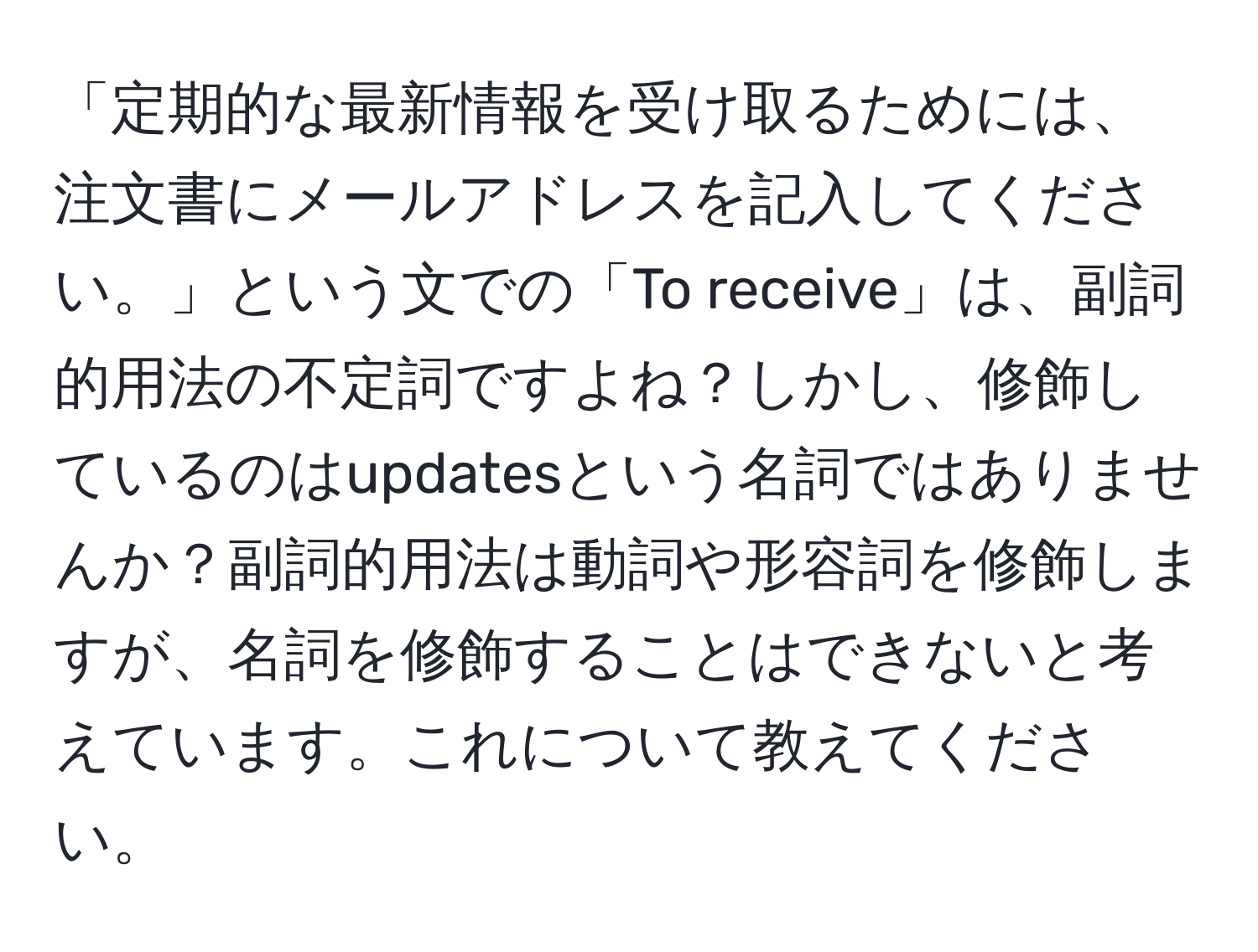 「定期的な最新情報を受け取るためには、注文書にメールアドレスを記入してください。」という文での「To receive」は、副詞的用法の不定詞ですよね？しかし、修飾しているのはupdatesという名詞ではありませんか？副詞的用法は動詞や形容詞を修飾しますが、名詞を修飾することはできないと考えています。これについて教えてください。