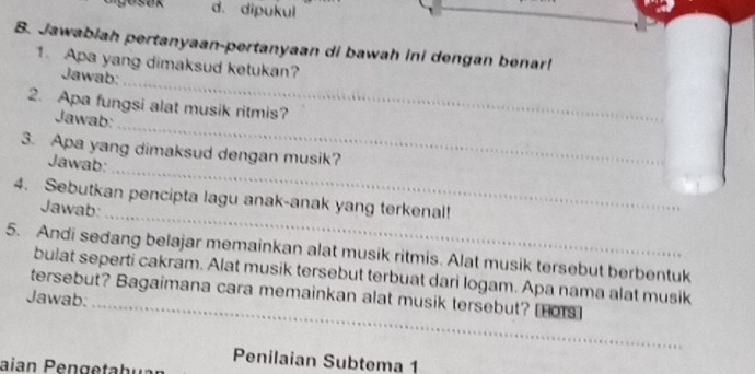 d. dipukul
B. Jawabiah pertanyaan-pertanyaan di bawah ini dengan benar!
_
1. Apa yang dimaksud ketukan?
Jawab:
_
2. Apa fungsi alat musik ritmis?
Jawab:
_
3. Apa yang dimaksud dengan musik?
Jawab:
_
4. Sebutkan pencipta lagu anak-anak yang terkenal!
Jawab:
5. Andi sedang belajar memainkan alat musik ritmis. Alat musik tersebut berbentuk
_
bulat seperti cakram. Alat musik tersebut terbuat dari logam. Apa nama alat musik
tersebut? Bagaimana cara memainkan alat musik tersebut? Hors]
Jawab:
Penilaian Subtema 1
aian Peng e ta hu