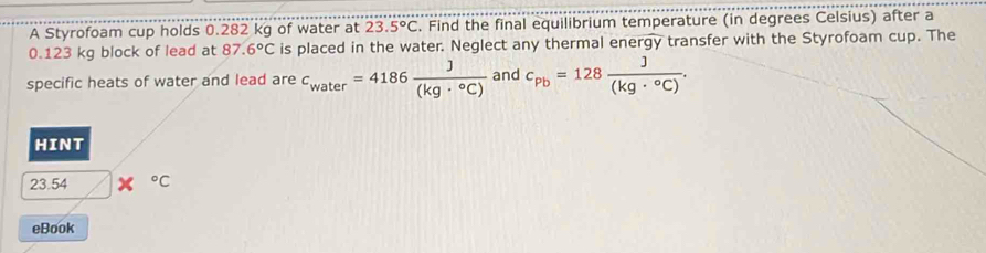 A Styrofoam cup holds 0.282 kg of water at 23.5°C. Find the final equilibrium temperature (in degrees Celsius) after a
0.123 kg block of lead at 87.6°C is placed in the water. Neglect any thermal energy transfer with the Styrofoam cup. The 
specific heats of water and lead are c_water=4186 J/(kg·°C)  and c_pb=128 J/(kg·°C) . 
HINT
23.54°C
eBook